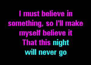 I must believe in
something, so I'll make

myself believe it
That this night
will never go