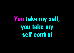 You take my self,

you take my
self control