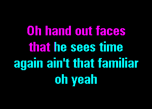 0h hand out faces
that he sees time

again ain't that familiar
oh yeah