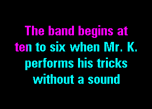 The band begins at
ten to six when Mr. K.

performs his tricks
without a sound