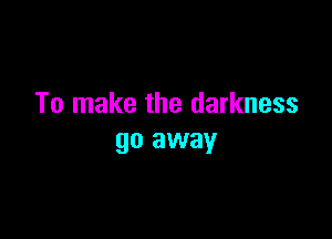 To make the darkness

go away