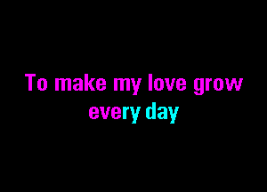 To make my love grow

every day