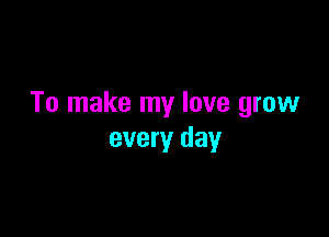 To make my love grow

every day