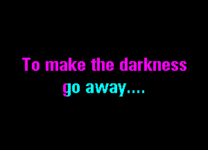 To make the darkness

go away....