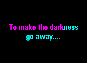 To make the darkness

go away....