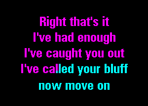 Right that's it
I've had enough

I've caught you out
I've called your bluff

now move on