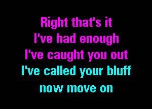 Right that's it
I've had enough

I've caught you out
I've called your bluff

now move on