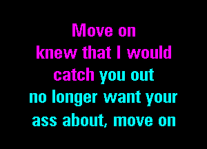 Move on
knew that I would

catch you out
no longer want your

ass about, move on