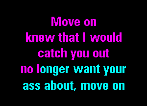 Move on
knew that I would

catch you out
no longer want your

ass about, move on