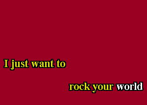 I just want to

rock your world