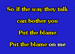 So if the way they talk

can bother you

Put the blame

Put the blame on me