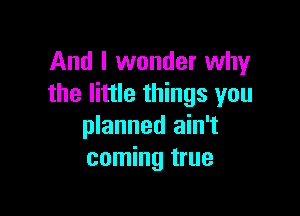 And I wonder why
the little things you

planned ain't
coming true