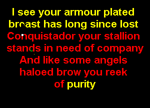 I see your armour plated
broast has long since lost
Conquistador your stallion
stands in need of company

And like some angels
haloed brow you reek
of purity
