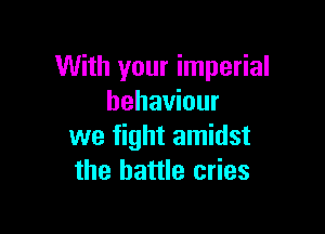 With your imperial
behaviour

we fight amidst
the battle cries