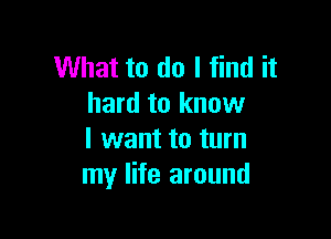 What to do I find it
hard to know

I want to turn
my life around
