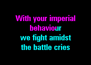 With your imperial
behaviour

we fight amidst
the battle cries