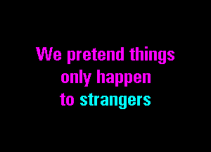 We pretend things

only happen
to strangers
