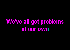 We've all got problems

of our own