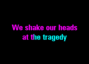 We shake our heads

at the tragedy