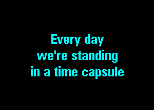 Every day

we're standing
in a time capsule