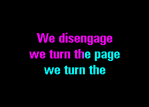 We disengage

we turn the page
we turn the