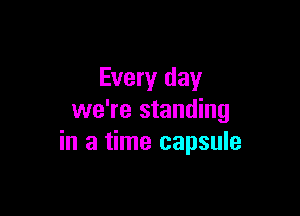 Every day

we're standing
in a time capsule