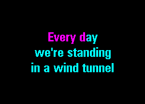 Every day

we're standing
in a wind tunnel