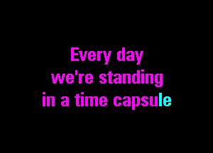 Every day

we're standing
in a time capsule