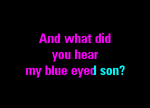And what did

you hear
my blue eyed son?