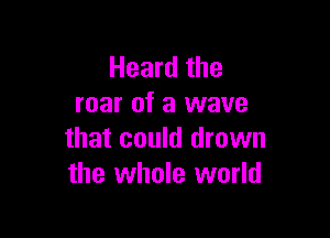 Heard the
roar of a wave

that could drown
the whole world