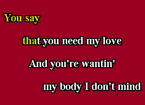 You say

that you need my love

And you're wantin'

my body I don't mind