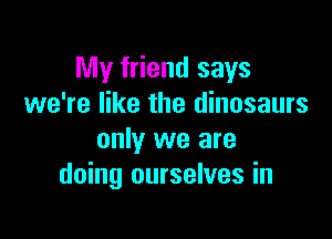 My friend says
we're like the dinosaurs

only we are
doing ourselves in