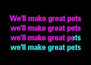 We'll make great pets
we'll make great pets
we'll make great pets
we'll make great pets