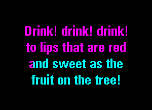 Drink! drink! drink!
to lips that are red

and sweet as the
fruit on the tree!