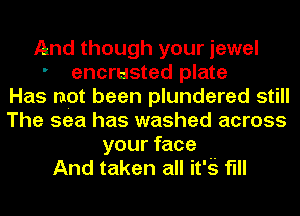 And though your jewel
' encrusted plate
Has not been plundered still
The sea has washed across
your face
And taken all it'g flll
