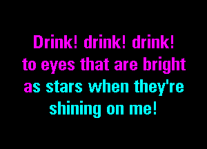 Drink! drink! drink!
to eyes that are bright
as stars when they're

shining on me!
