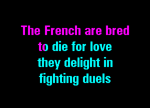 The French are bred
to die for love

they delight in
fighting duels