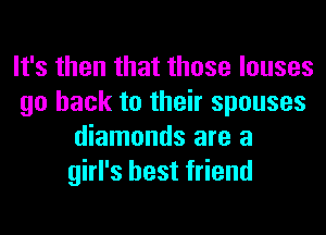 It's then that those louses
go back to their spouses
diamonds are a
girl's best friend