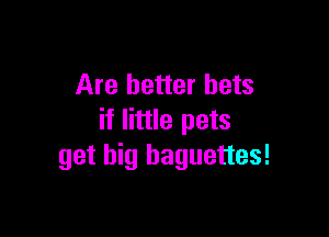 Are better bets

if little pets
get big baguettes!