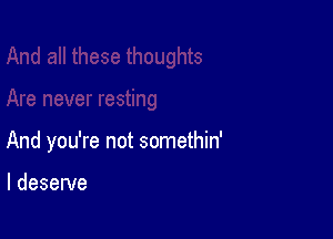 And you're not somethin'

I deserve