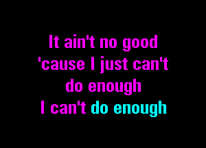 It ain't no good
'cause I just can't

do enough
I can't do enough