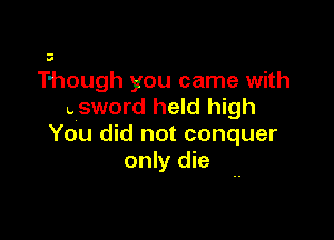 Though you came with
uSWOI'd held high

You did not conquer
only die