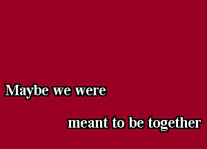 Maybe we were

meant to be together