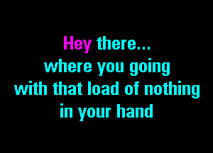 Hey there...
where you going

with that load of nothing
in your hand