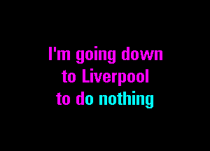 I'm going down

to Liverpool
to do nothing