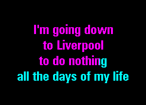 I'm going down
to Liverpool

to do nothing
all the days of my life