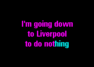 I'm going down

to Liverpool
to do nothing