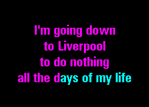 I'm going down
to Liverpool

to do nothing
all the days of my life