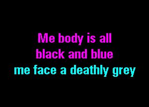 Me body is all

black and blue
me face a deathly grey
