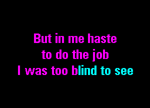 But in me haste

to do the job
I was too blind to see